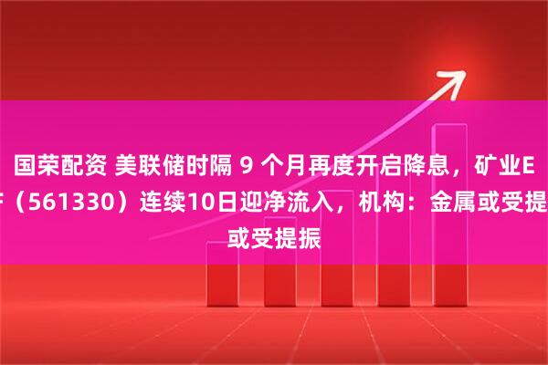 国荣配资 美联储时隔 9 个月再度开启降息，矿业ETF（561330）连续10日迎净流入，机构：金属或受提振