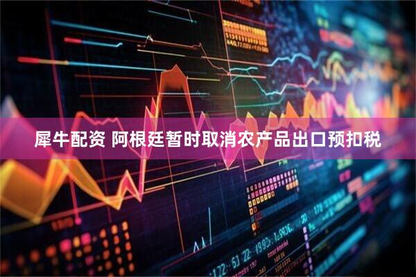 犀牛配资 阿根廷暂时取消农产品出口预扣税