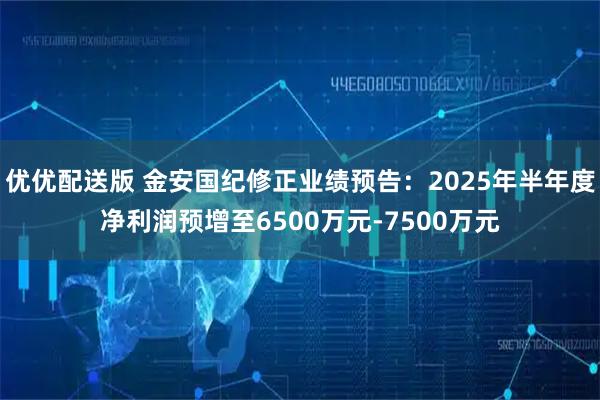 优优配送版 金安国纪修正业绩预告：2025年半年度净利润预增至6500万元-7500万元