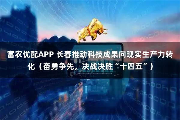 富农优配APP 长春推动科技成果向现实生产力转化（奋勇争先，决战决胜“十四五”）