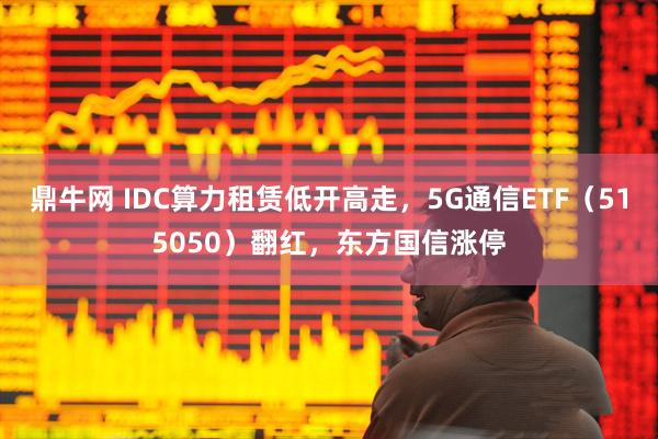 鼎牛网 IDC算力租赁低开高走，5G通信ETF（515050）翻红，东方国信涨停