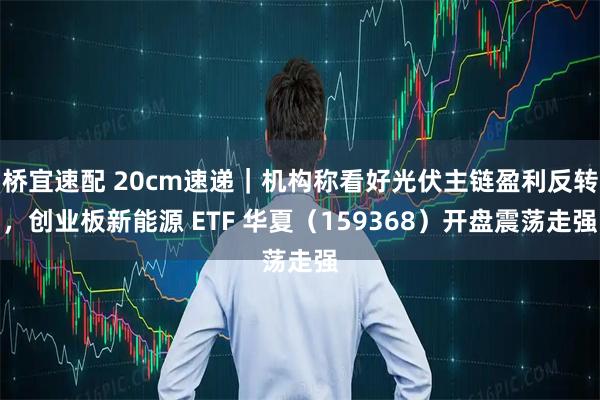 桥宜速配 20cm速递｜机构称看好光伏主链盈利反转，创业板新能源 ETF 华夏（159368）开盘震荡走强