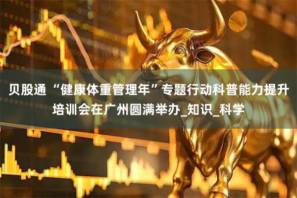 贝股通 “健康体重管理年”专题行动科普能力提升培训会在广州圆满举办_知识_科学