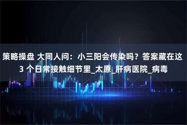 策略操盘 大同人问：小三阳会传染吗？答案藏在这 3 个日常接触细节里_太原_肝病医院_病毒