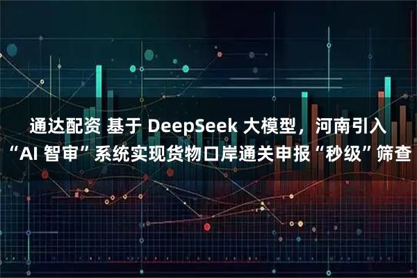 通达配资 基于 DeepSeek 大模型，河南引入“AI 智审”系统实现货物口岸通关申报“秒级”筛查