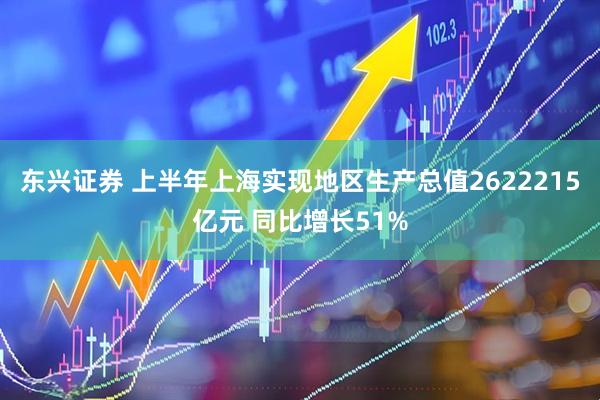 东兴证券 上半年上海实现地区生产总值2622215亿元 同比增长51%
