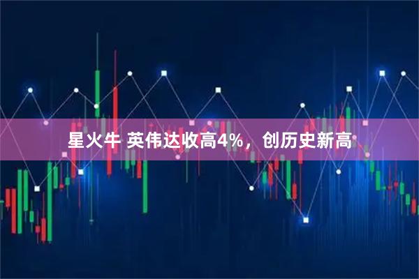 星火牛 英伟达收高4%，创历史新高