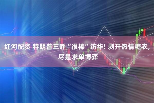 红河配资 特朗普三呼“很棒”访华! 剥开热情糖衣, 尽是求单博弈