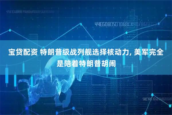 宝贷配资 特朗普级战列舰选择核动力, 美军完全是陪着特朗普胡闹