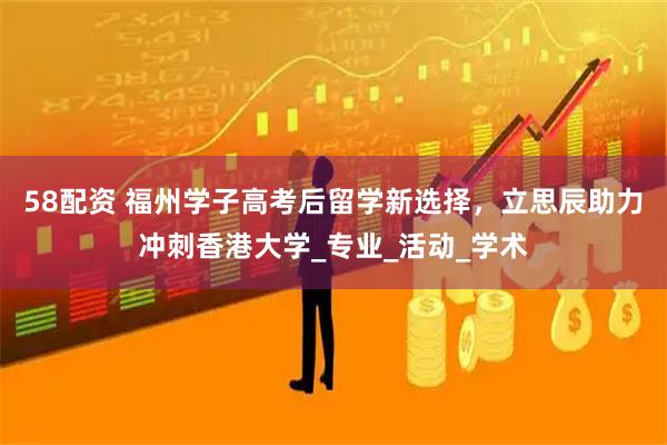58配资 福州学子高考后留学新选择，立思辰助力冲刺香港大学_专业_活动_学术