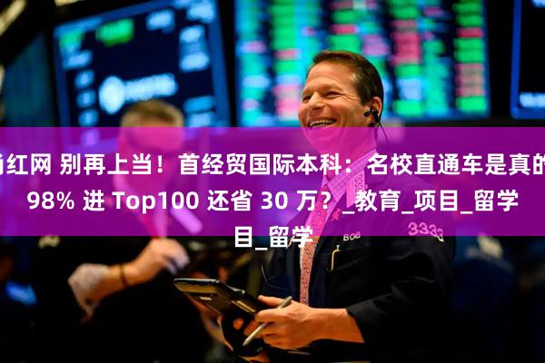 尚红网 别再上当！首经贸国际本科：名校直通车是真的！98% 进 Top100 还省 30 万？_教育_项目_留学