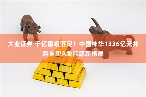 大业证券 千亿重组落定！中国神华1336亿元并购重塑A股能源新格局