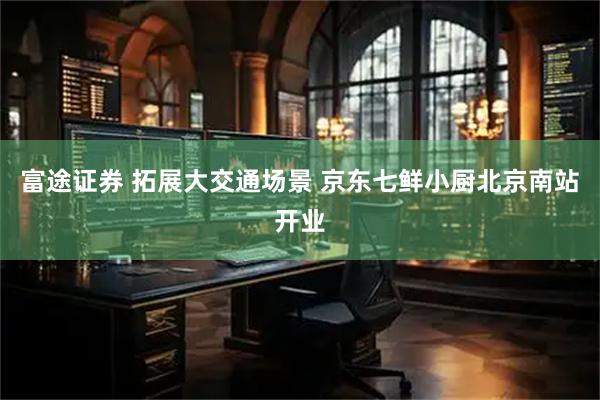 富途证券 拓展大交通场景 京东七鲜小厨北京南站开业