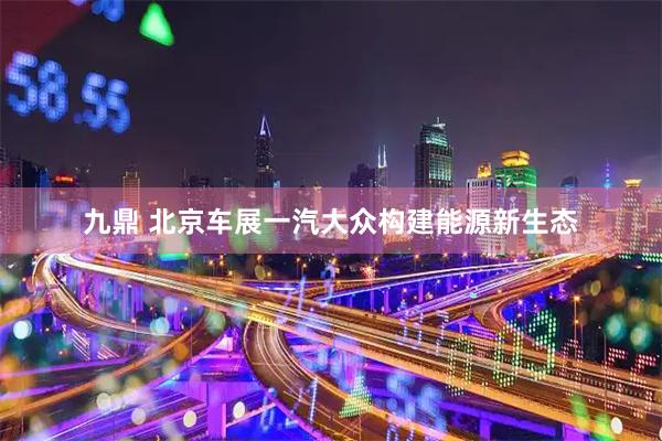 九鼎 北京车展一汽大众构建能源新生态