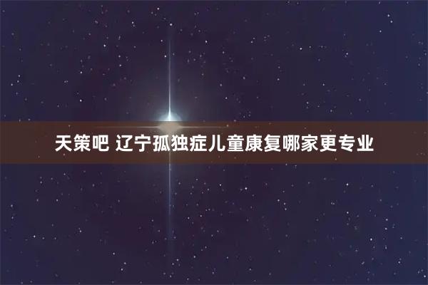 天策吧 辽宁孤独症儿童康复哪家更专业