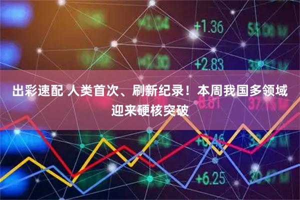 出彩速配 人类首次、刷新纪录！本周我国多领域迎来硬核突破