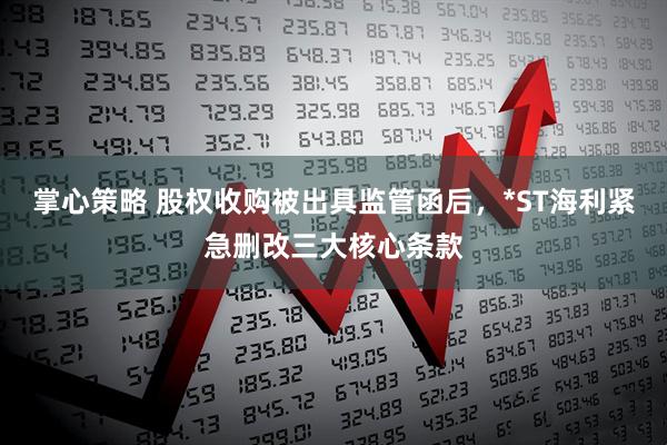 掌心策略 股权收购被出具监管函后，*ST海利紧急删改三大核心条款