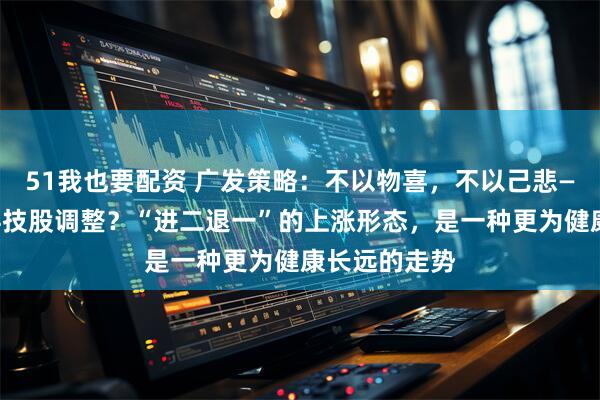 51我也要配资 广发策略:不以物喜,不以己悲——如何看待科技股调整?“进二退一”的上涨形态,是一种更为健康长远的走势