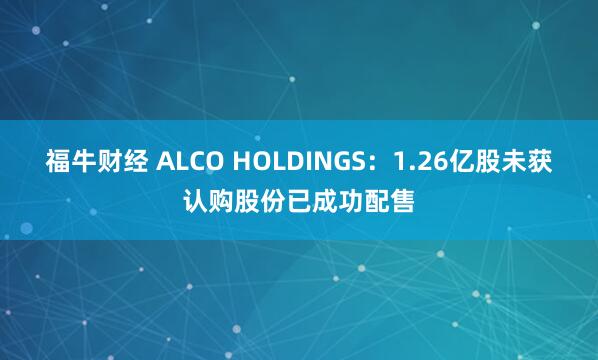 福牛财经 ALCO HOLDINGS:1.26亿股未获认购股份已成功配售