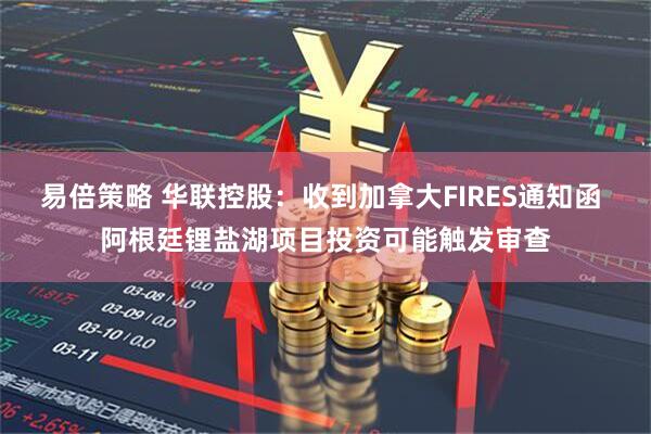 易倍策略 华联控股：收到加拿大FIRES通知函 阿根廷锂盐湖项目投资可能触发审查