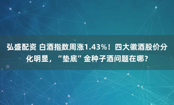 弘盛配资 白酒指数周涨1.43%！四大徽酒股价分化明显，“垫底”金种子酒问题在哪？