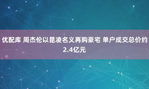 优配库 周杰伦以昆凌名义再购豪宅 单户成交总价约2.4亿元