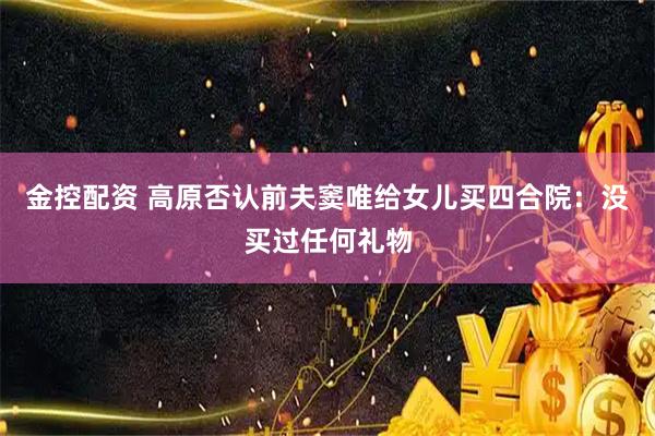 金控配资 高原否认前夫窦唯给女儿买四合院：没买过任何礼物