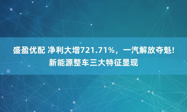盛盈优配 净利大增721.71%，一汽解放夺魁!新能源整车三大特征显现